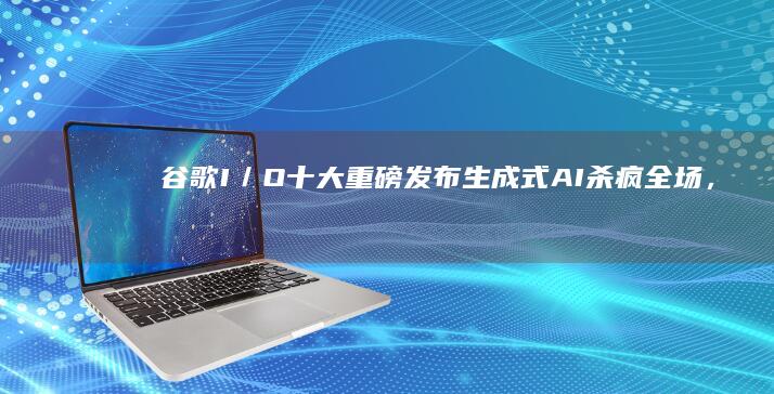 谷歌I／O十大重磅发布：生成式AI杀疯全场，首发折叠屏手机手机个性化「谷歌I／O十大重磅发布：生成式AI杀疯全场，首发折叠屏手机」